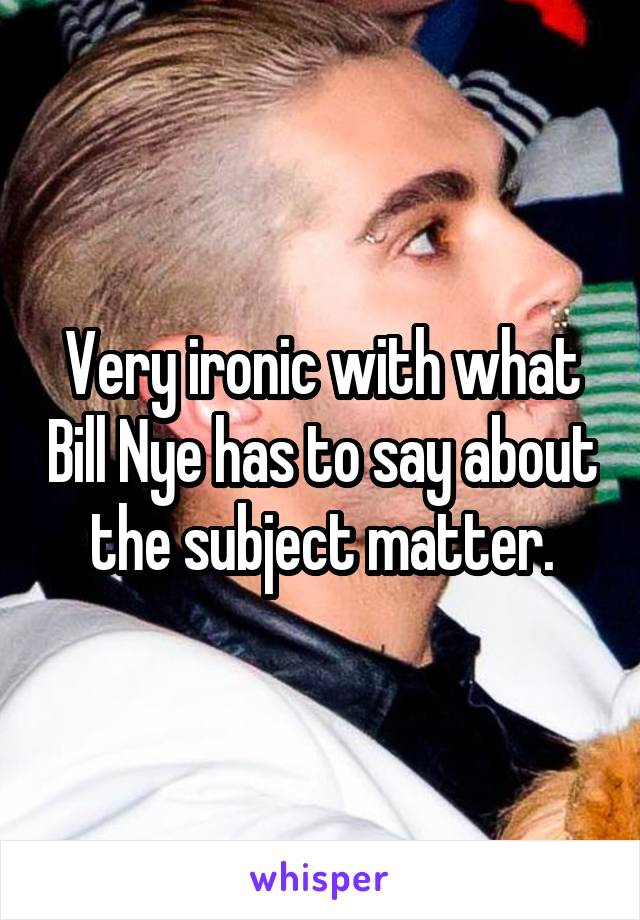Very ironic with what Bill Nye has to say about the subject matter.