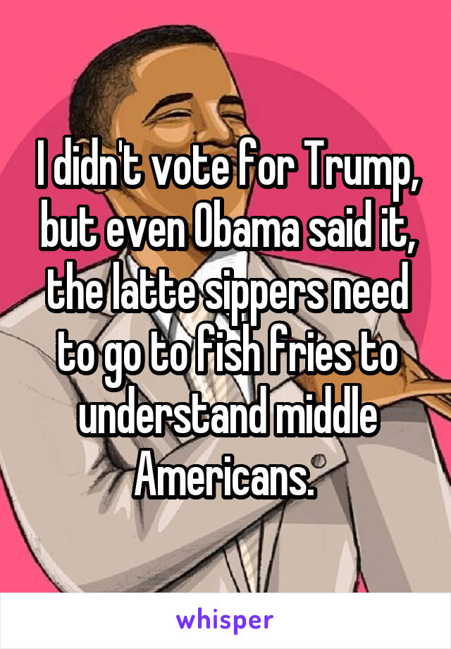 I didn't vote for Trump, but even Obama said it, the latte sippers need to go to fish fries to understand middle Americans. 