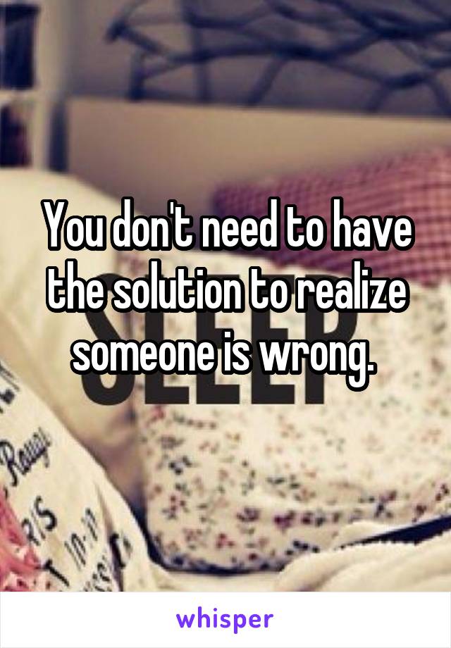 You don't need to have the solution to realize someone is wrong. 
