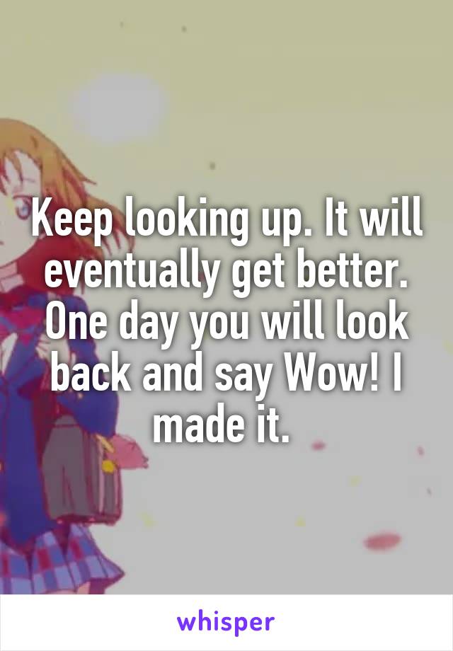 Keep looking up. It will eventually get better. One day you will look back and say Wow! I made it. 