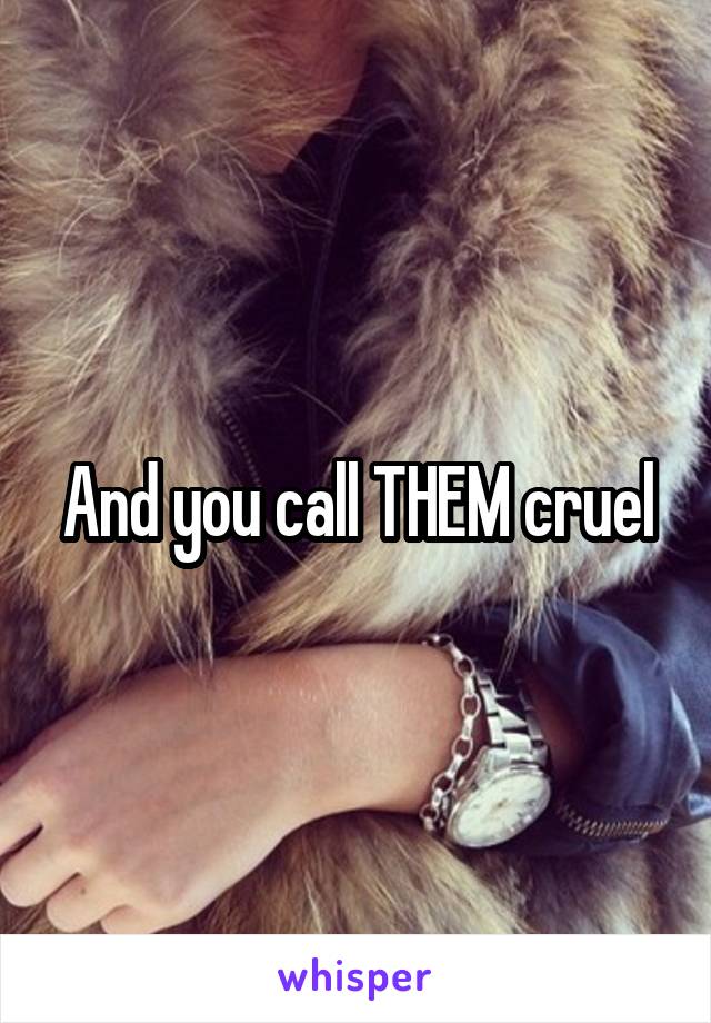 And you call THEM cruel