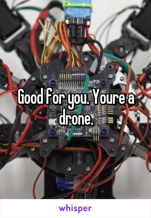 Good for you. Youre a drone.