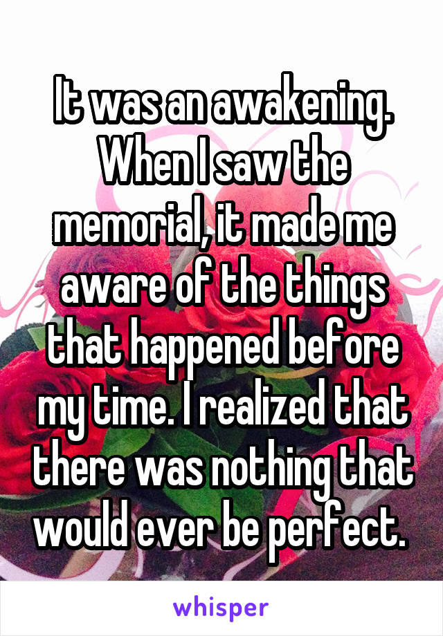 It was an awakening. When I saw the memorial, it made me aware of the things that happened before my time. I realized that there was nothing that would ever be perfect. 