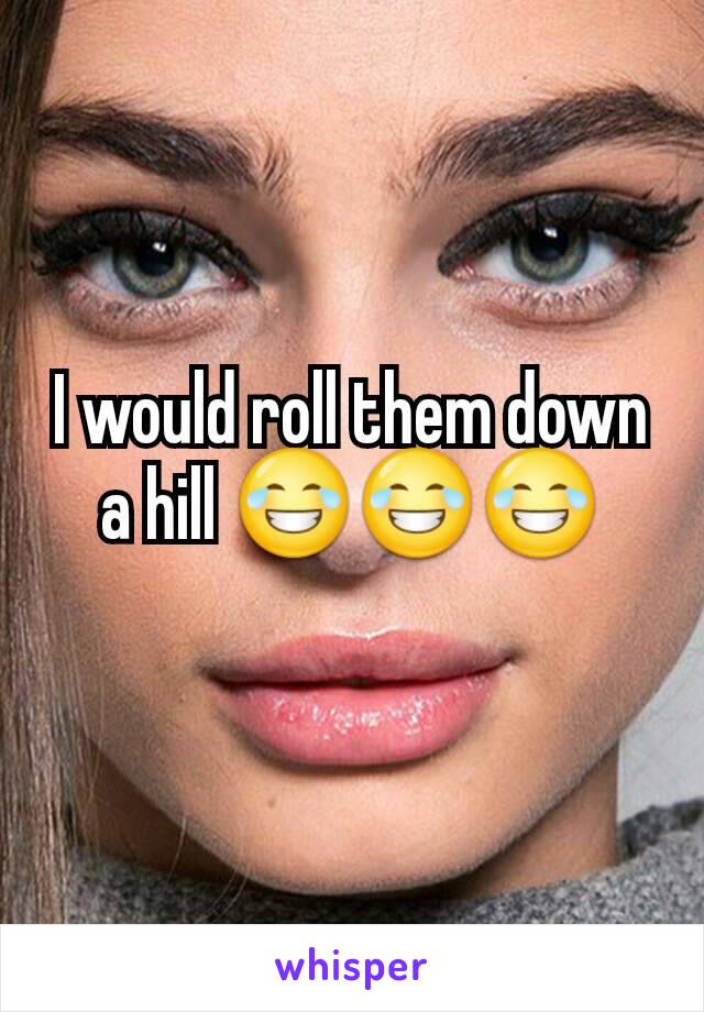 I would roll them down a hill 😂😂😂