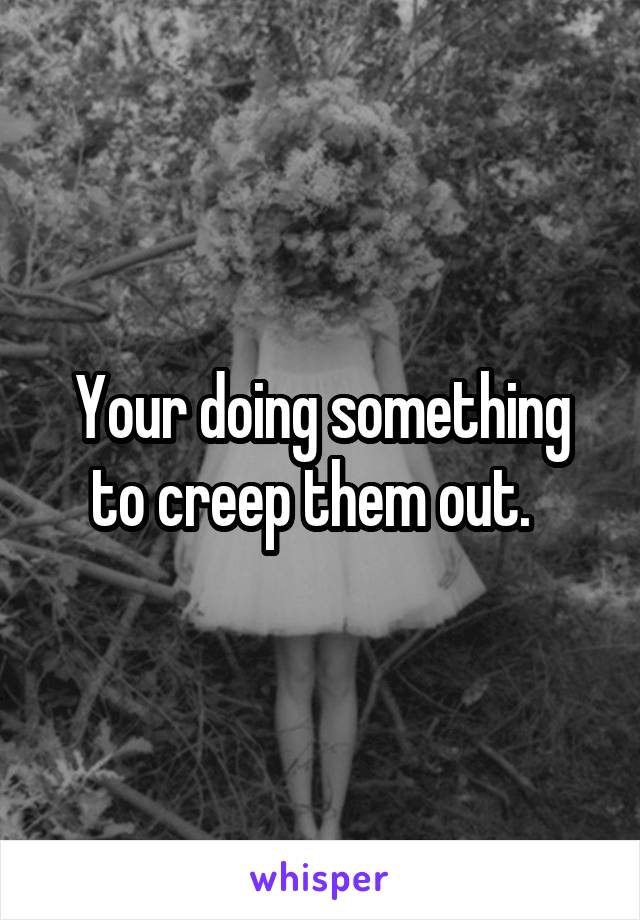 Your doing something to creep them out.  