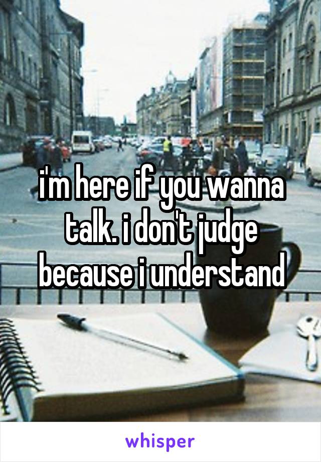 i'm here if you wanna talk. i don't judge because i understand