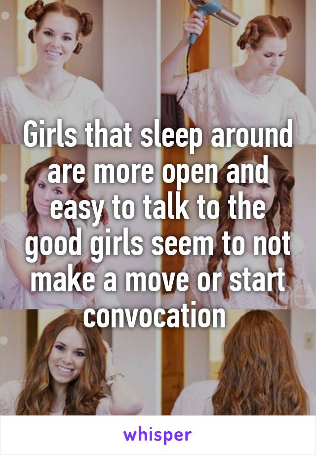 Girls that sleep around are more open and easy to talk to the good girls seem to not make a move or start convocation 