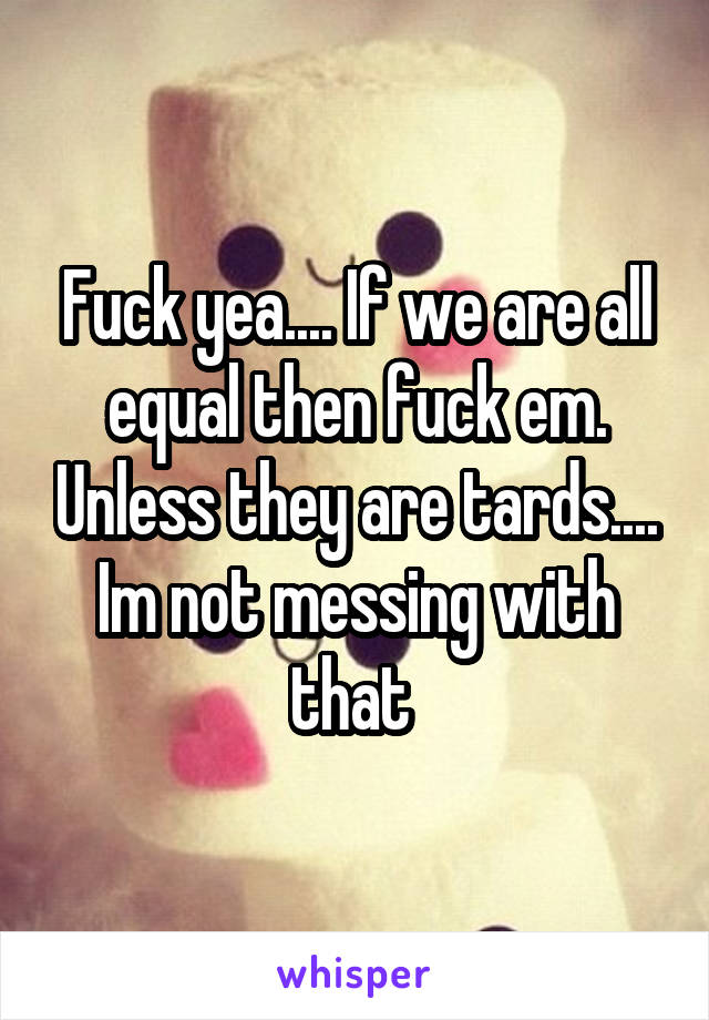 Fuck yea.... If we are all equal then fuck em. Unless they are tards.... Im not messing with that 