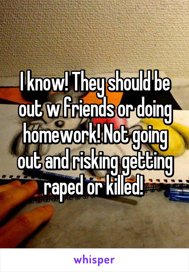 I know! They should be out w friends or doing homework! Not going out and risking getting raped or killed! 