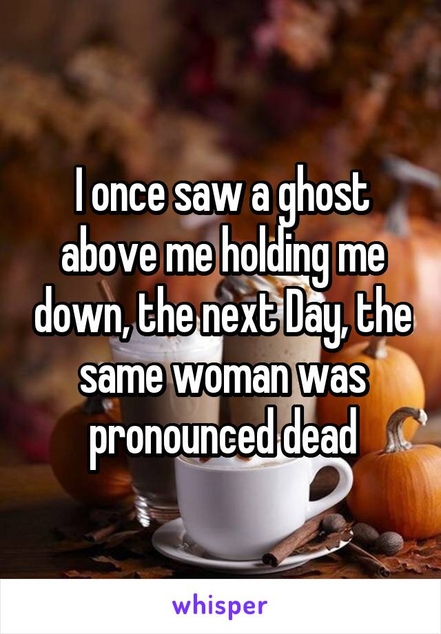 I once saw a ghost above me holding me down, the next Day, the same woman was pronounced dead
