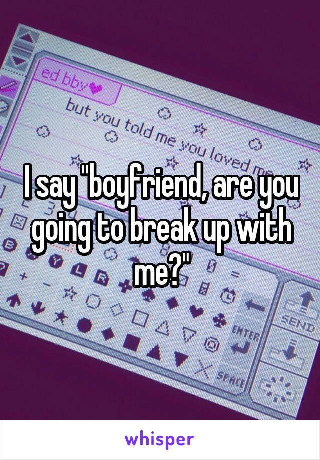 I say "boyfriend, are you going to break up with me?"