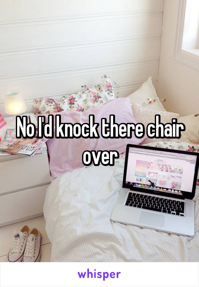 No I'd knock there chair over