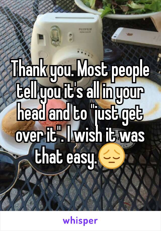 Thank you. Most people tell you it's all in your head and to "just get over it". I wish it was that easy.😔