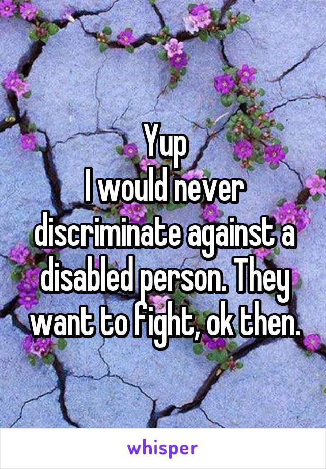 Yup
I would never discriminate against a disabled person. They want to fight, ok then.