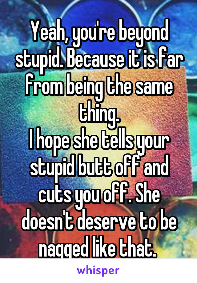 Yeah, you're beyond stupid. Because it is far from being the same thing.
I hope she tells your stupid butt off and cuts you off. She doesn't deserve to be nagged like that. 