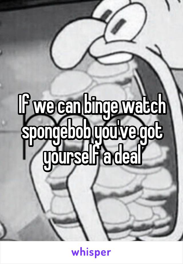 If we can binge watch spongebob you've got yourself a deal