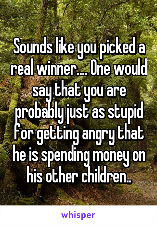 Sounds like you picked a real winner.... One would say that you are probably just as stupid for getting angry that he is spending money on his other children..