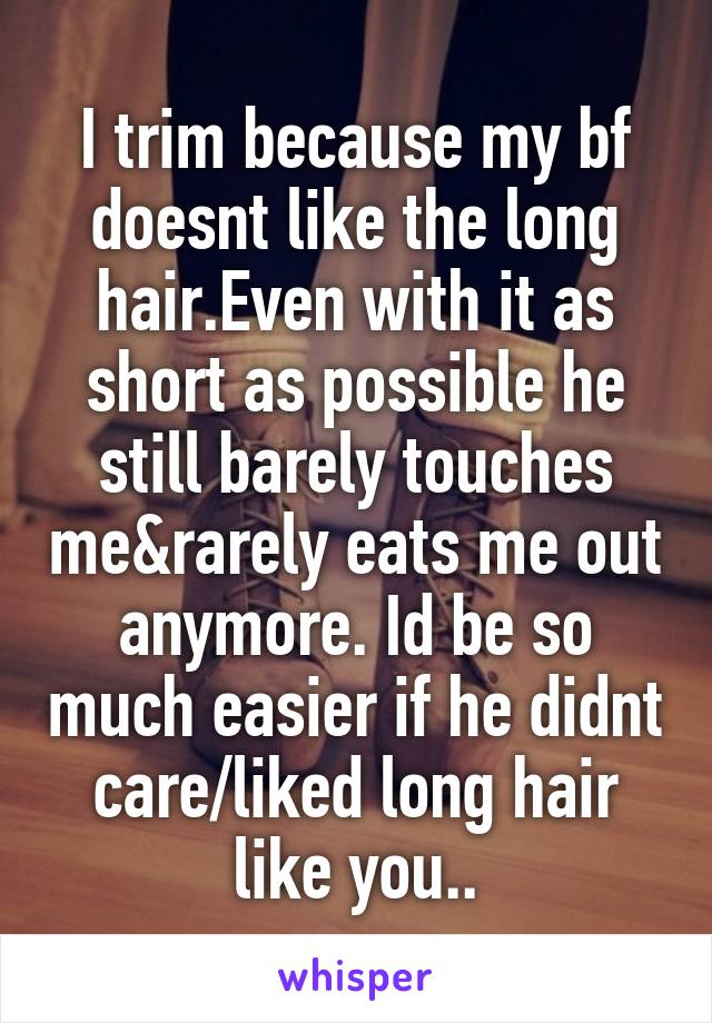 I trim because my bf doesnt like the long hair.Even with it as short as possible he still barely touches me&rarely eats me out anymore. Id be so much easier if he didnt care/liked long hair like you..