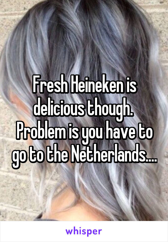 Fresh Heineken is delicious though.  Problem is you have to go to the Netherlands....
