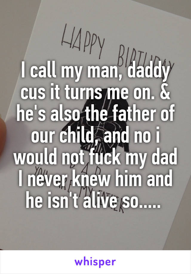 I call my man, daddy cus it turns me on. & he's also the father of our child, and no i would not fuck my dad I never knew him and he isn't alive so..... 