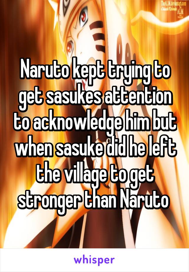 Naruto kept trying to get sasukes attention to acknowledge him but when sasuke did he left the village to get stronger than Naruto 