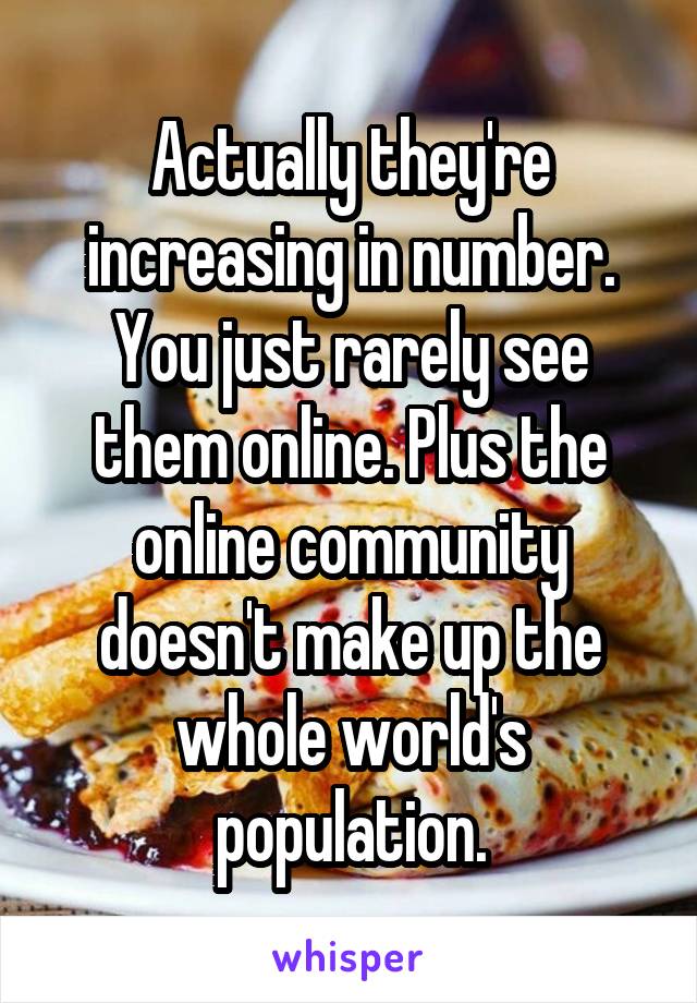 Actually they're increasing in number. You just rarely see them online. Plus the online community doesn't make up the whole world's population.