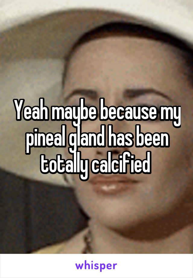 Yeah maybe because my pineal gland has been totally calcified 