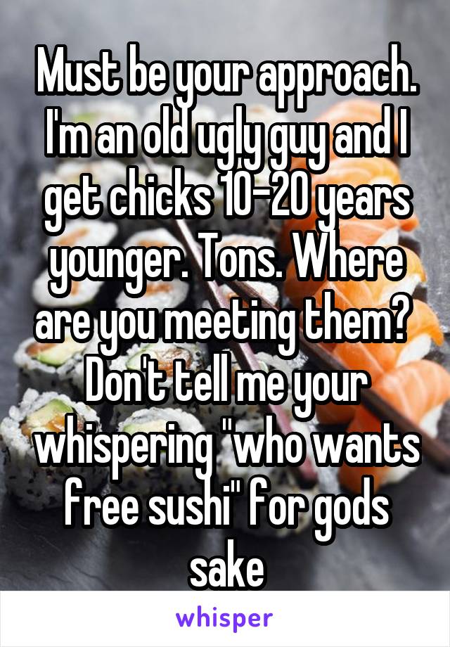 Must be your approach. I'm an old ugly guy and I get chicks 10-20 years younger. Tons. Where are you meeting them?  Don't tell me your whispering "who wants free sushi" for gods sake
