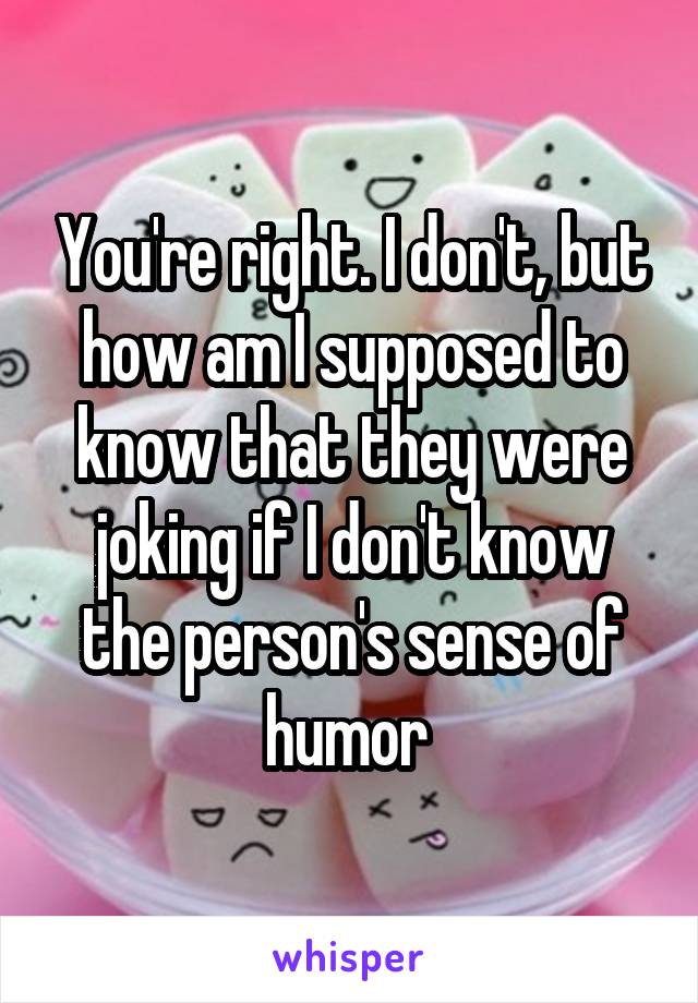 You're right. I don't, but how am I supposed to know that they were joking if I don't know the person's sense of humor 