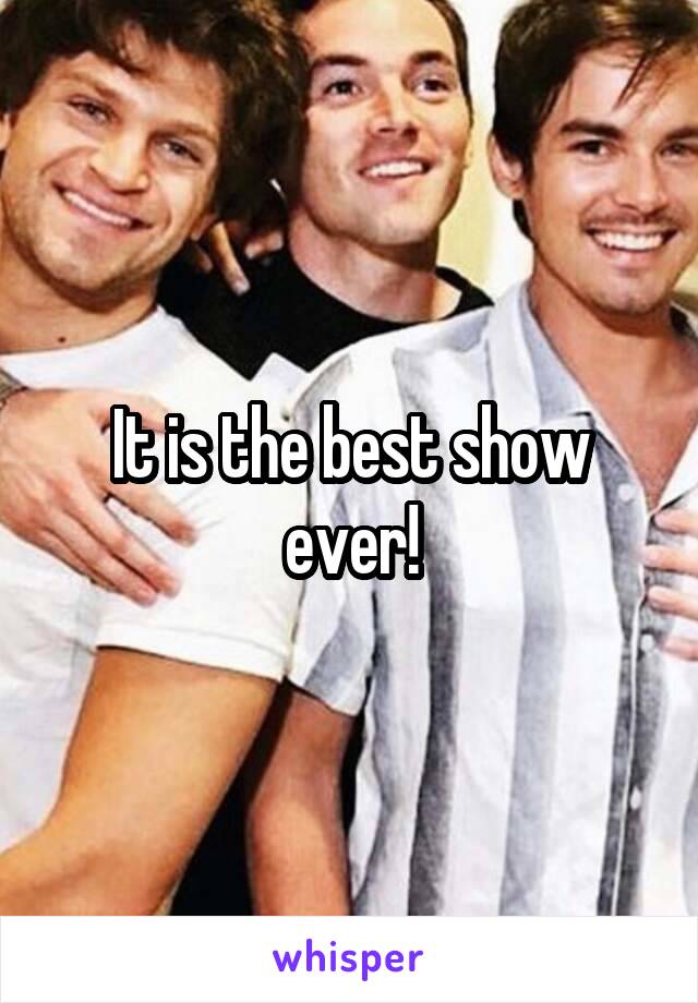 It is the best show ever!