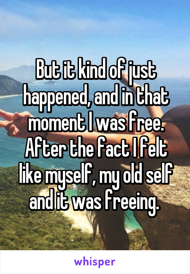 But it kind of just happened, and in that moment I was free. After the fact I felt like myself, my old self and it was freeing. 