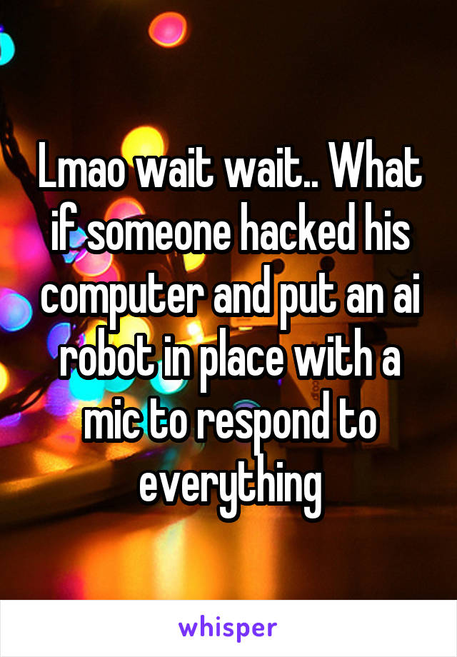 Lmao wait wait.. What if someone hacked his computer and put an ai robot in place with a mic to respond to everything