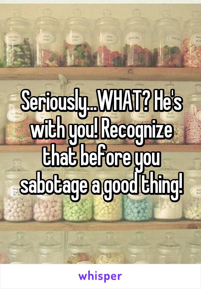 Seriously...WHAT? He's with you! Recognize that before you sabotage a good thing!