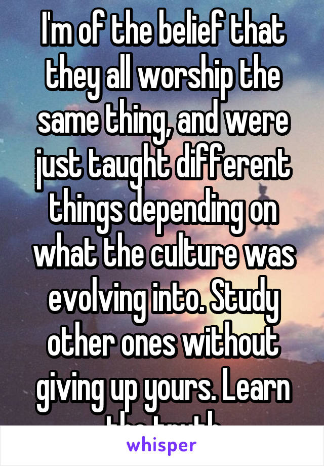 I'm of the belief that they all worship the same thing, and were just taught different things depending on what the culture was evolving into. Study other ones without giving up yours. Learn the truth