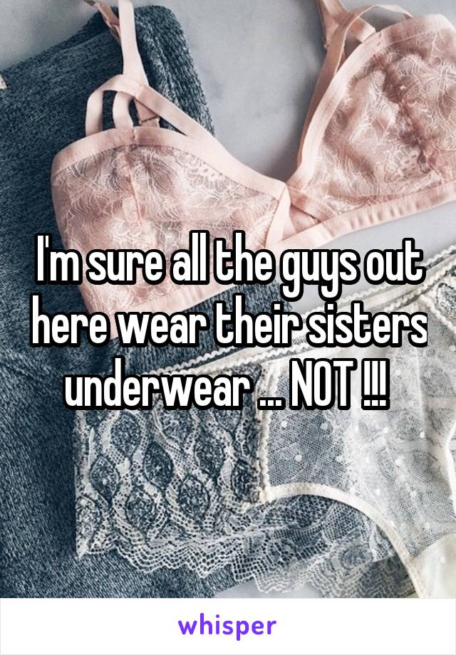 I'm sure all the guys out here wear their sisters underwear ... NOT !!! 