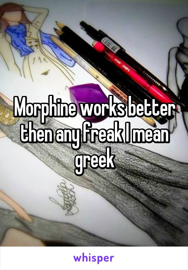 Morphine works better then any freak I mean greek