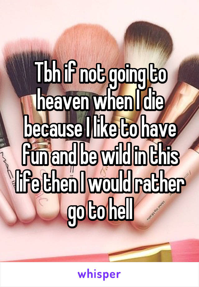 Tbh if not going to heaven when I die because I like to have fun and be wild in this life then I would rather go to hell