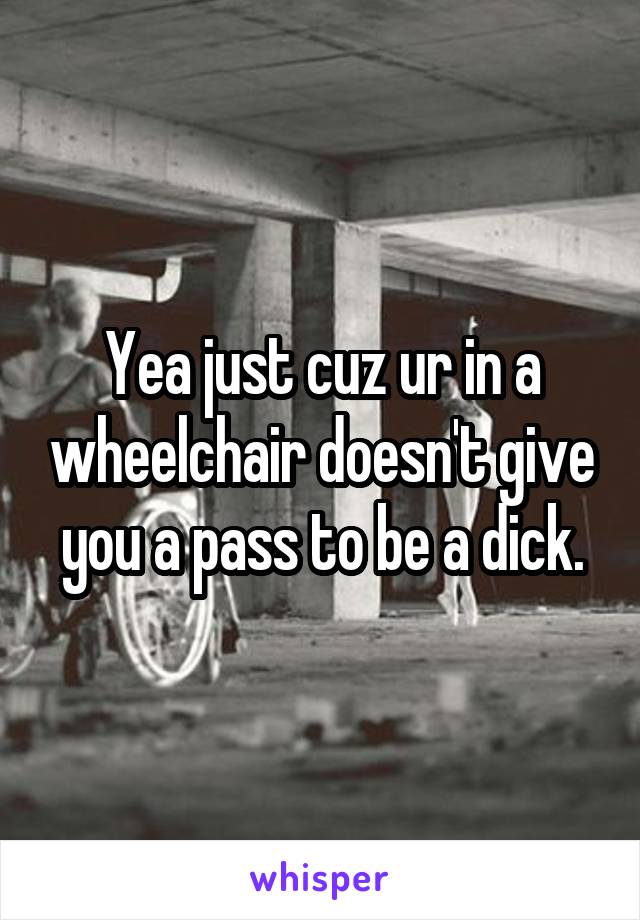 Yea just cuz ur in a wheelchair doesn't give you a pass to be a dick.