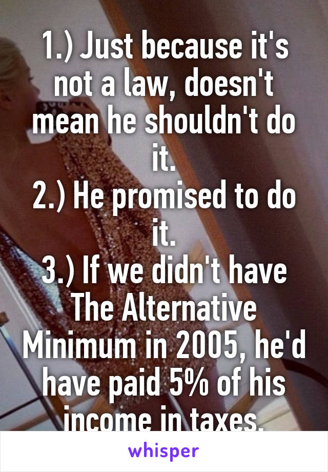 1.) Just because it's not a law, doesn't mean he shouldn't do it.
2.) He promised to do it.
3.) If we didn't have The Alternative Minimum in 2005, he'd have paid 5% of his income in taxes.