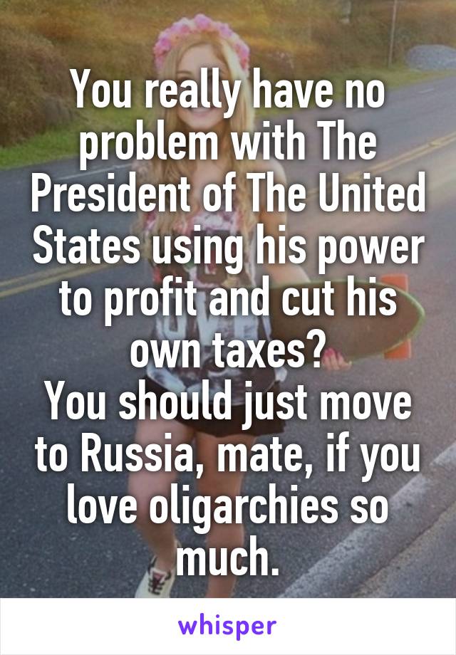 You really have no problem with The President of The United States using his power to profit and cut his own taxes?
You should just move to Russia, mate, if you love oligarchies so much.