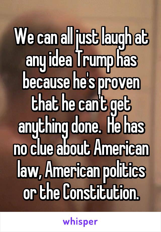 We can all just laugh at any idea Trump has because he's proven that he can't get anything done.  He has no clue about American law, American politics or the Constitution.