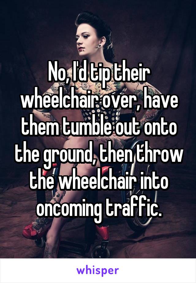 No, I'd tip their wheelchair over, have them tumble out onto the ground, then throw the wheelchair into oncoming traffic.