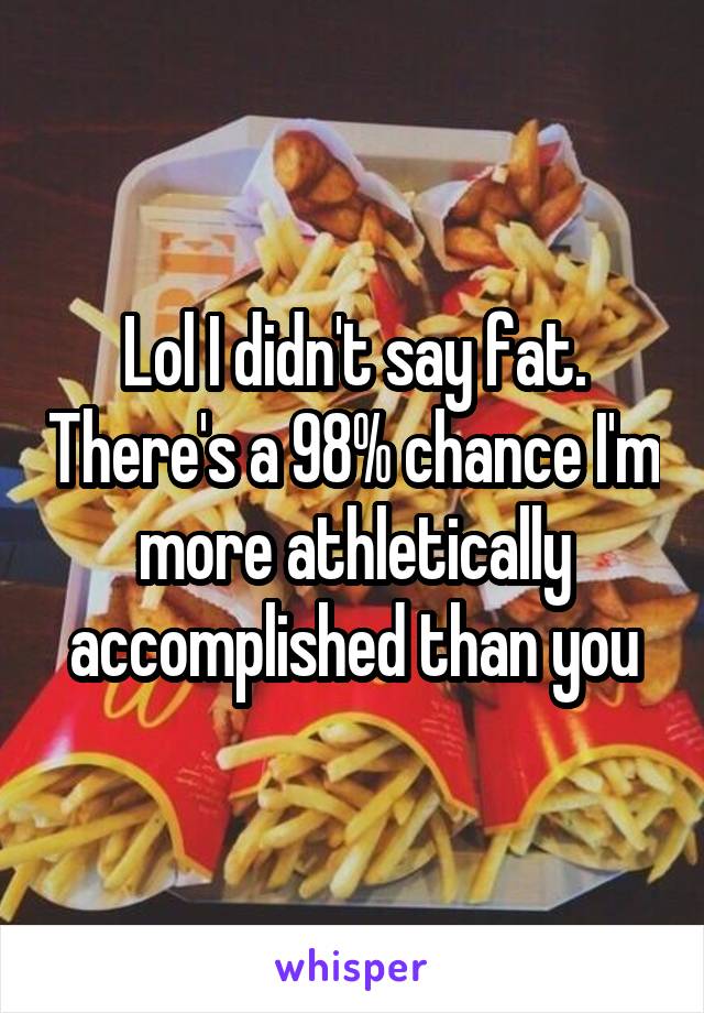 Lol I didn't say fat. There's a 98% chance I'm more athletically accomplished than you