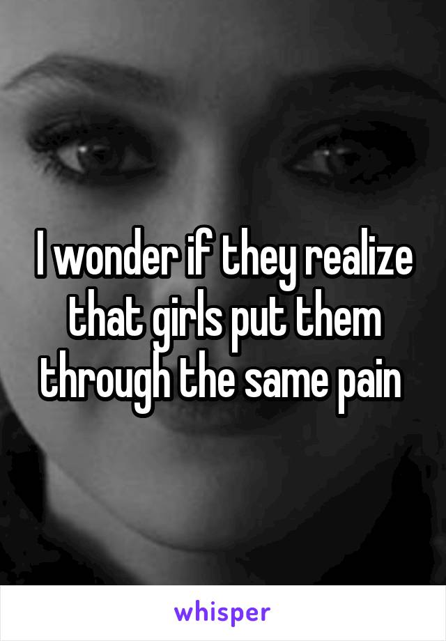 I wonder if they realize that girls put them through the same pain 