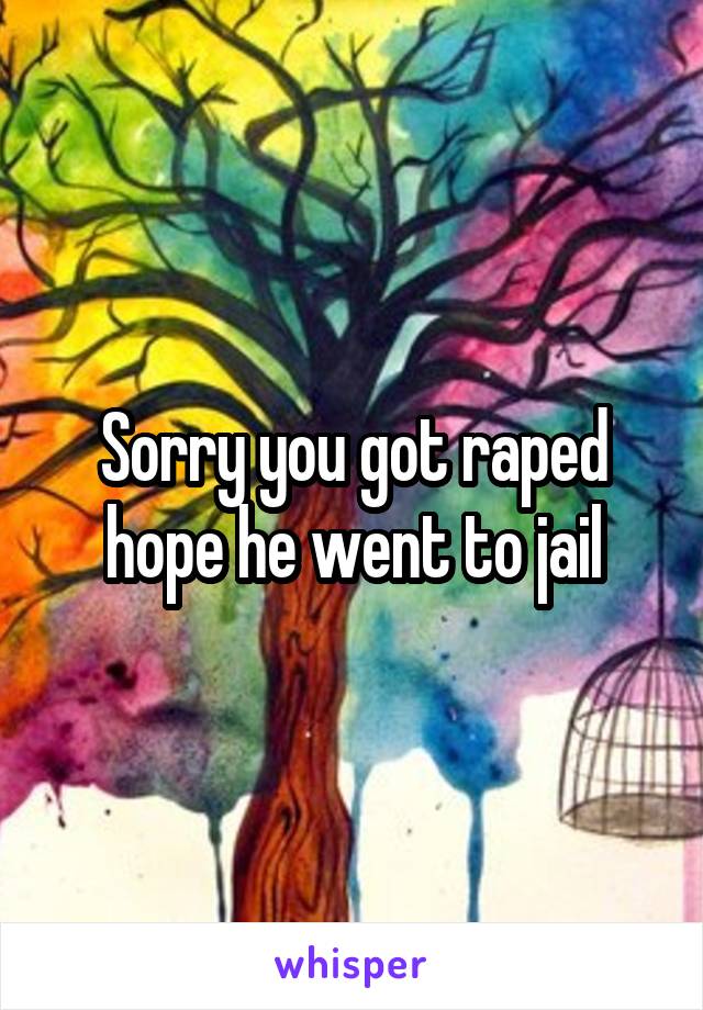 Sorry you got raped hope he went to jail