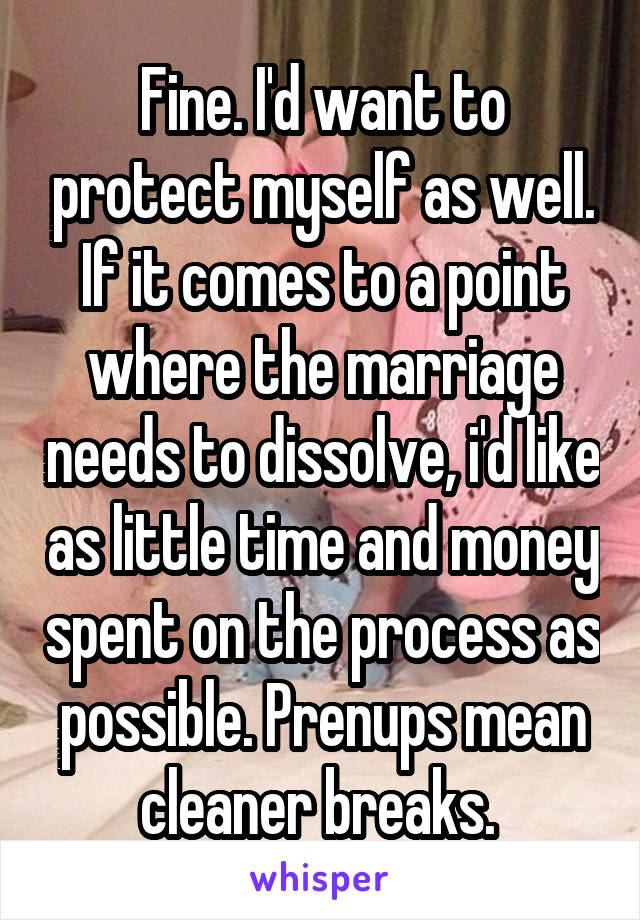 Fine. I'd want to protect myself as well. If it comes to a point where the marriage needs to dissolve, i'd like as little time and money spent on the process as possible. Prenups mean cleaner breaks. 