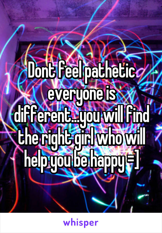 Dont feel pathetic everyone is different...you will find the right girl who will help you be happy =]