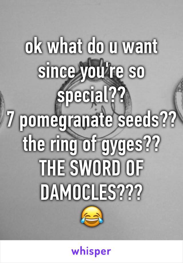 ok what do u want since you're so special??
7 pomegranate seeds??
the ring of gyges??
THE SWORD OF DAMOCLES???
😂