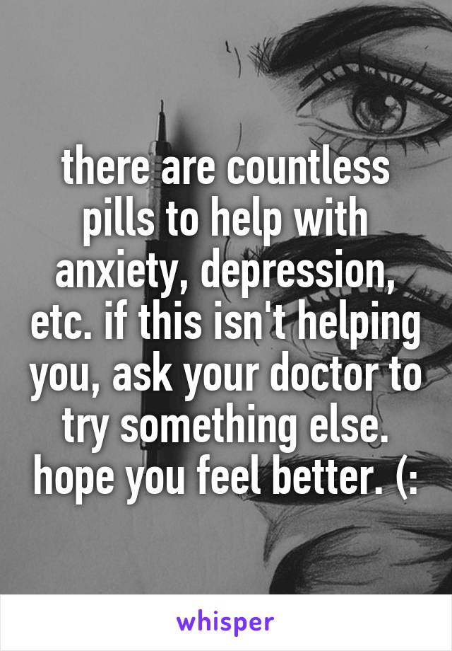 there are countless pills to help with anxiety, depression, etc. if this isn't helping you, ask your doctor to try something else. hope you feel better. (: