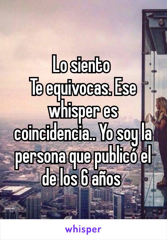 Lo siento 
Te equivocas. Ese whisper es coincidencia.. Yo soy la persona que publicó el de los 6 años 